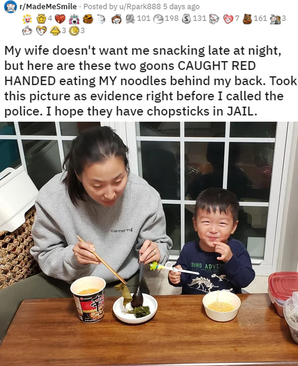 meal - rMadeMeSmile . Posted by uRpark888 5 days ago 101 198 $ 131 3 161 My wife doesn't want me snacking late at night, but here are these two goons Caught Red Handed eating My noodles behind my back. Took this picture as evidence right before I called t