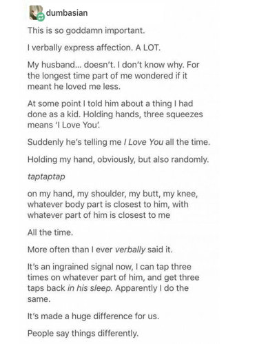 document - dumbasian This is so goddamn important. I verbally express affection. A Lot. My husband... doesn't. I don't know why. For the longest time part of me wondered if it meant he loved me less. At some point I told him about a thing I had done as a 