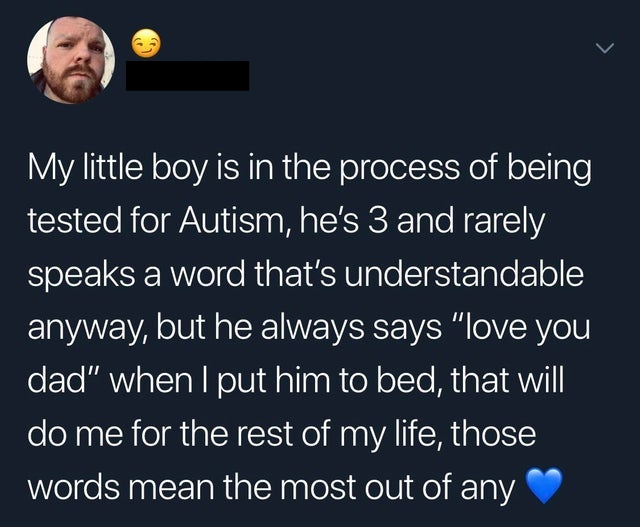 boy gave a girl 13 - My little boy is in the process of being tested for Autism, he's 3 and rarely speaks a word that's understandable anyway, but he always says "love you dad" when I put him to bed, that will do me for the rest of my life, those words me