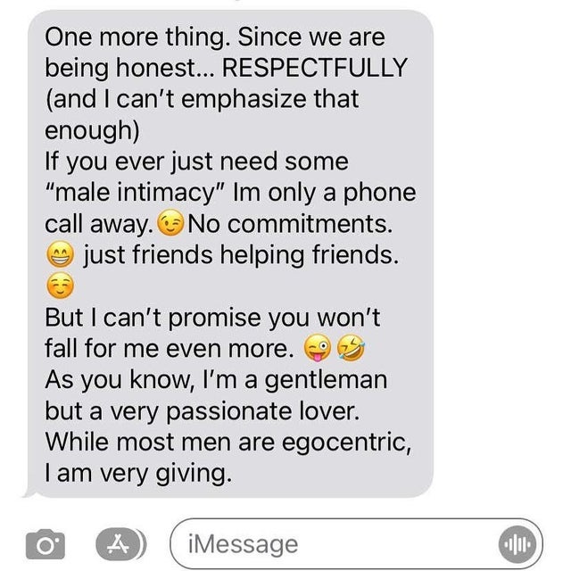 nice guys, gals -One more thing. Since we are being honest... Respectfully and I can't emphasize that enough If you ever just need some "male intimacy" Im only a phone call away. No commitments. just friends helping friends. But I can't promise you won't 