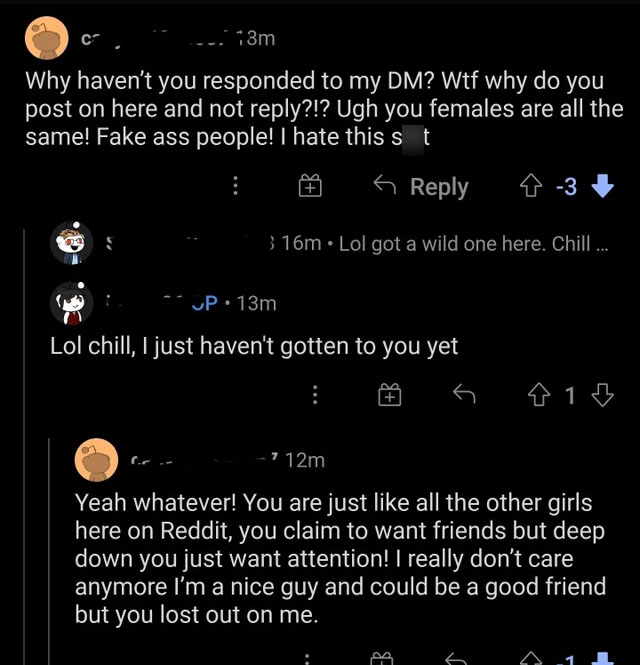 nice guys, gals -atmosphere - c . 13m Why haven't you responded to my Dm? Wtf why do you post on here and not ?!? Ugh you females are all the same! Fake ass people! I hate this st 6 9 3 3 16m Lol got a wild one here. Chill ... Up. 13m Lol chill, I just ha