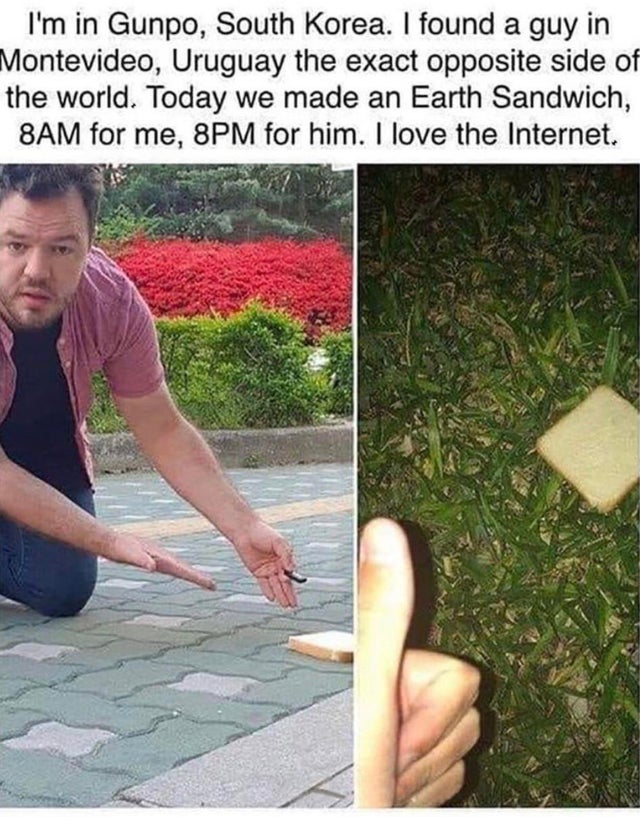 wholesome pics and memes - earth sandwich - I'm in Gunpo, South Korea. I found a guy in Montevideo, Uruguay the exact opposite side of the world. Today we made an Earth Sandwich, 8AM for me, 8PM for him. I love the Internet.