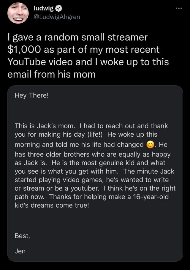 wholesome pics and memes - screenshot - ludwig I gave a random small streamer $1,000 as part of my most recent YouTube video and I woke up to this email from his mom Hey There! This is Jack's mom. I had to reach out and thank you for making his day life! 