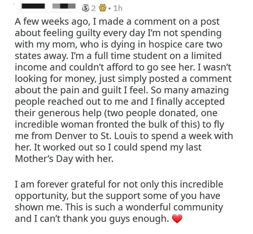 wholesome pics and memes - document - 32. 1h A few weeks ago, I made a comment on a post about feeling guilty every day I'm not spending with my mom, who is dying in hospice care two states away. I'm a full time student on a limited income and couldn't af