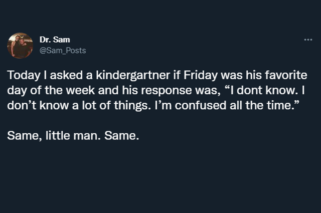 wholesome pics and memes - Dr. Sam Today I asked a kindergartner if Friday was his favorite day of the week and his response was, I dont know. I don't know a lot of things. I'm confused all the time. Same, little man. Same.