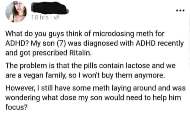 twisted memes - Methamphetamine - 18 hrs What do you guys think of microdosing meth for Adhd? My son 7 was diagnosed with Adhd recently and got prescribed Ritalin. The problem is that the pills contain lactose and we are a vegan family, so I won't buy the