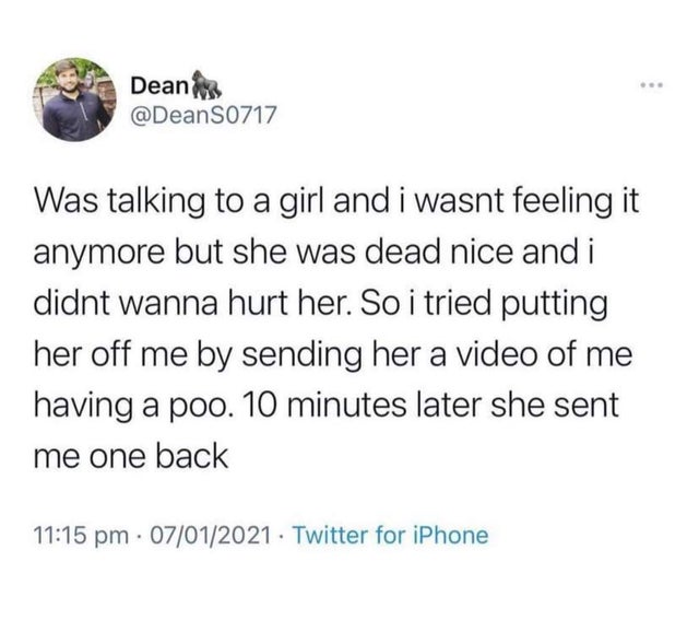 twisted memes - feminism twitter - Deanin S0717 Was talking to a girl and i wasnt feeling it anymore but she was dead nice and i didnt wanna hurt her. So i tried putting her off me by sending her a video of me having a poo. 10 minutes later she sent me on