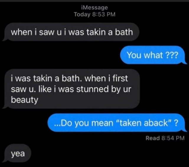 relationship memes - multimedia - iMessage Today when i saw u i was takin a bath You what ??? i was takin a bath. when i first saw u. i was stunned by ur beauty ...Do you mean "taken aback" ? Read yea