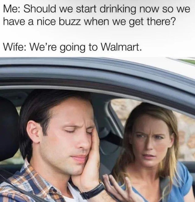 relationship memes - man woman arguing in car - Me Should we start drinking now so we have a nice buzz when we get there? Wife We're going to Walmart.