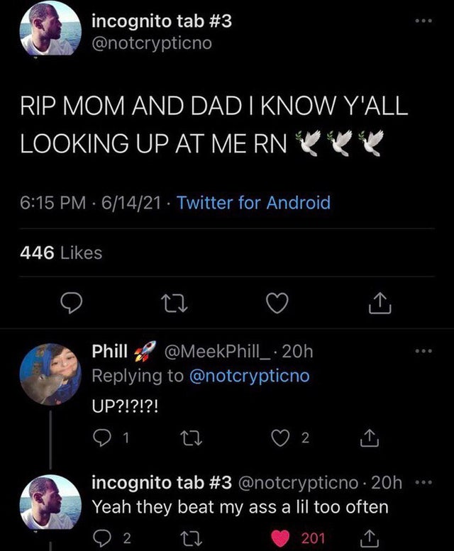 rip mom and dad i know yall looking up at me - incognito tab Rip Mom And Dad I Know Y'All Looking Up At Me Rn 61421 Twitter for Android 446 27 Phill . 20h Up?!?!?! 91. 27 2 incognito tab . 20h Yeah they beat my ass a lil too often 9 2 2 27 201