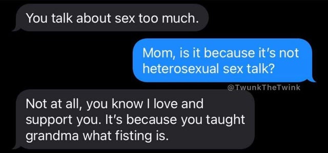 you taught grandma what fisting - You talk about sex too much. . Mom, is it because it's not heterosexual sex talk? Not at all, you know I love and support you. It's because you taught grandma what fisting is.