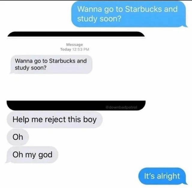 Wanna go to Starbucks and study soon? Message Today Wanna go to Starbucks and study soon? downbadpatrol Help me reject this boy Oh Oh my god It's alright