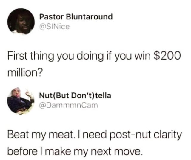 first thing you doing if you win 200 million - Pastor Bluntaround First thing you doing if you win $200 million? NutBut Don'ttella Beat my meat. I need postnut clarity before I make my next move.