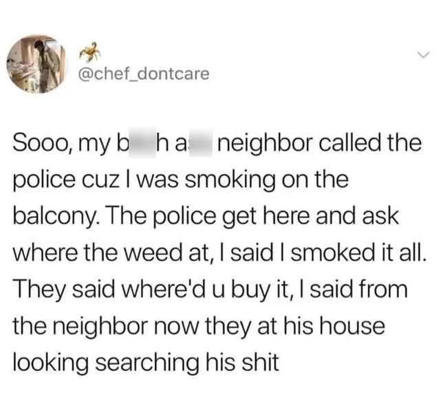 quotes - > Sooo, my b ha neighbor called the police cuz I was smoking on the balcony. The police get here and ask where the weed at, I said I smoked it all. They said where'd u buy it, I said from the neighbor now they at his house looking searching his s