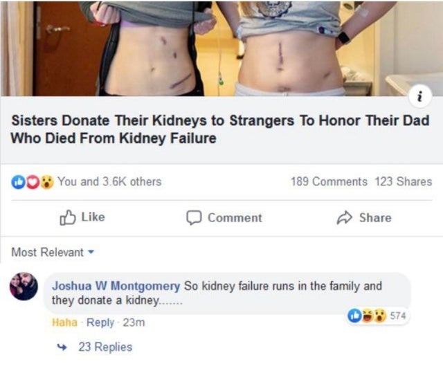 holup comments - i Sisters Donate Their Kidneys to Strangers To Honor Their Dad Who Died From Kidney Failure You and others 189 123 Comment Most Relevant Joshua W Montgomery So kidney failure runs in the family and they donate a kidney...... Haha 23m 4 23