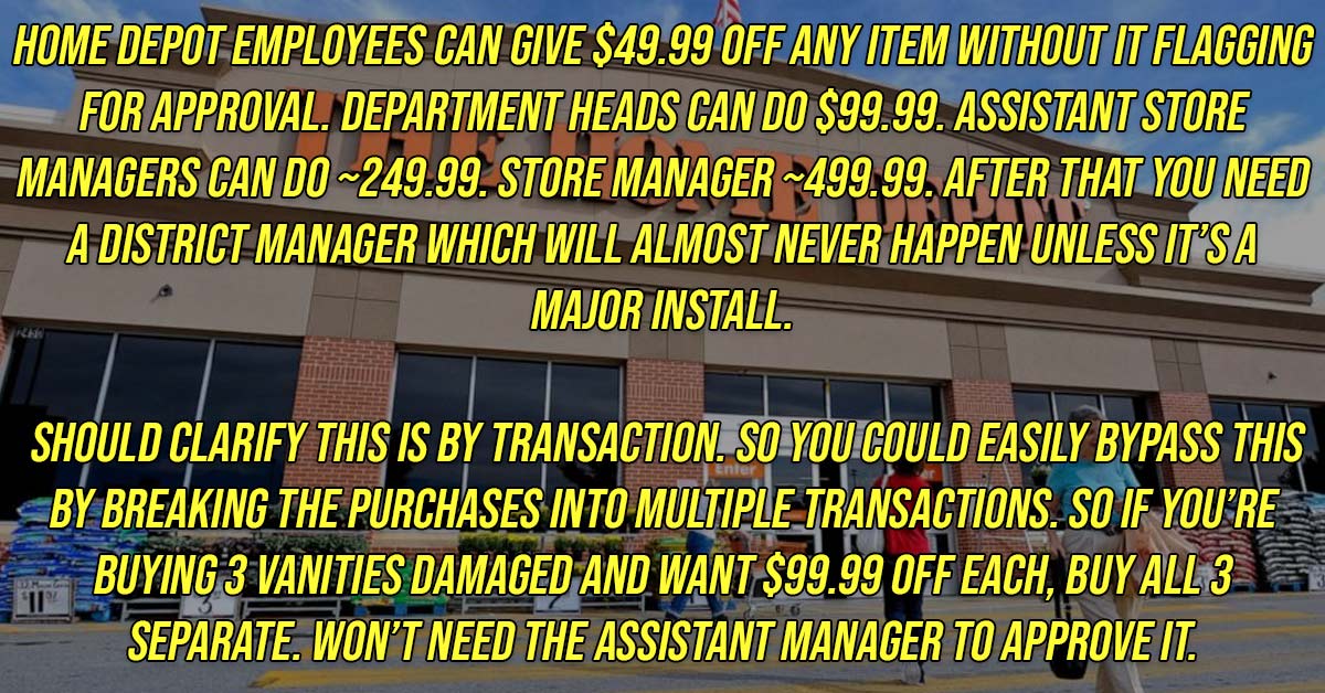 angle - Home Depot Employees Can Give $49.99 Off Any Item Without It Flagging For Approval. Department Heads Can Do $99.99. Assistant Store Managers Can Do249.99. Store Manager ~499.99. After That You Need A District Manager Which Will Almost Never Happen