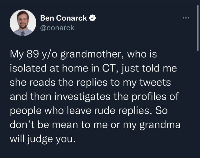 Ben Conarck My 89 yo grandmother, who is isolated at home in Ct, just told me she reads the replies to my tweets and then investigates the profiles of people who leave rude replies. So don't be mean to me or my grandma will judge you.
