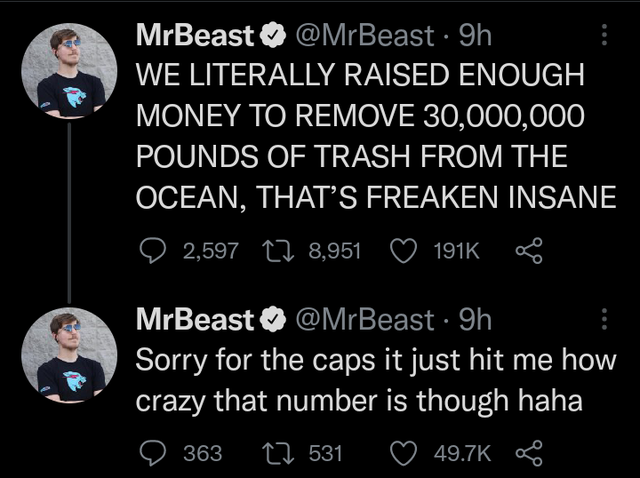 Team Seas - MrBeast 9h We Literally Raised Enough Money To Remove 30,000,000 Pounds Of Trash From The Ocean, That'S Freaken Insane 2,597 22 8,951 ao MrBeast 9h Sorry for the caps it just hit me how crazy that number is though haha 22 531 o 363