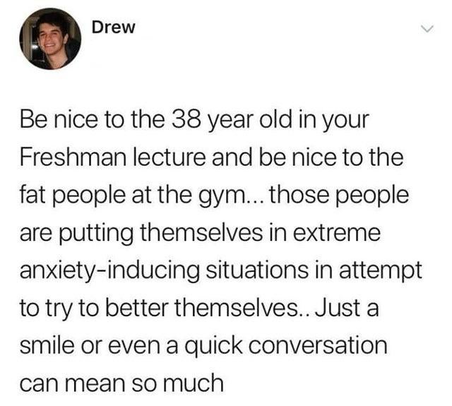 document - Drew Be nice to the 38 year old in your Freshman lecture and be nice to the fat people at the gym... those people are putting themselves in extreme anxietyinducing situations in attempt to try to better themselves.. Just a smile or even a quick