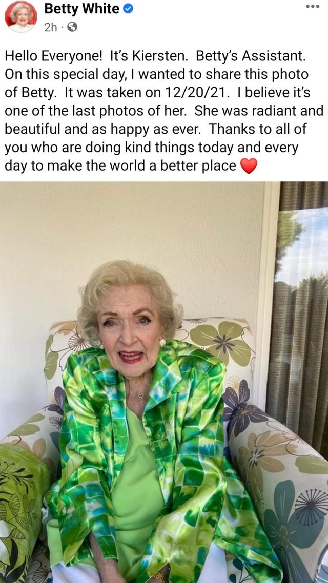 Betty White - Betty White 2h. Hello Everyone! It's Kiersten. Betty's Assistant. On this special day, I wanted to this photo of Betty. It was taken on 122021. I believe it's one of the last photos of her. She was radiant and beautiful and as happy as ever.