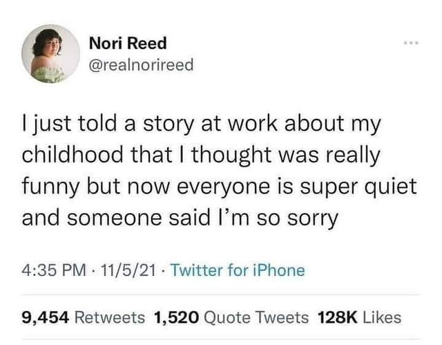 paper - Nori Reed I just told a story at work about my childhood that I thought was really funny but now everyone is super quiet and someone said I'm so sorry 11521. Twitter for iPhone 9,454 1,520 Quote Tweets