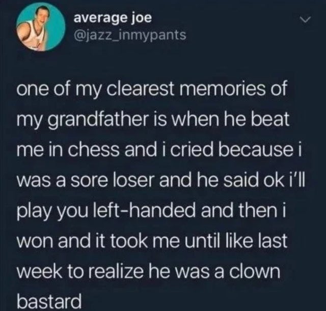 needed to hear - average joe one of my clearest memories of my grandfather is when he beat me in chess and i cried because i was a sore loser and he said ok i'll play you lefthanded and then i won and it took me until last week to realize he was a clown b