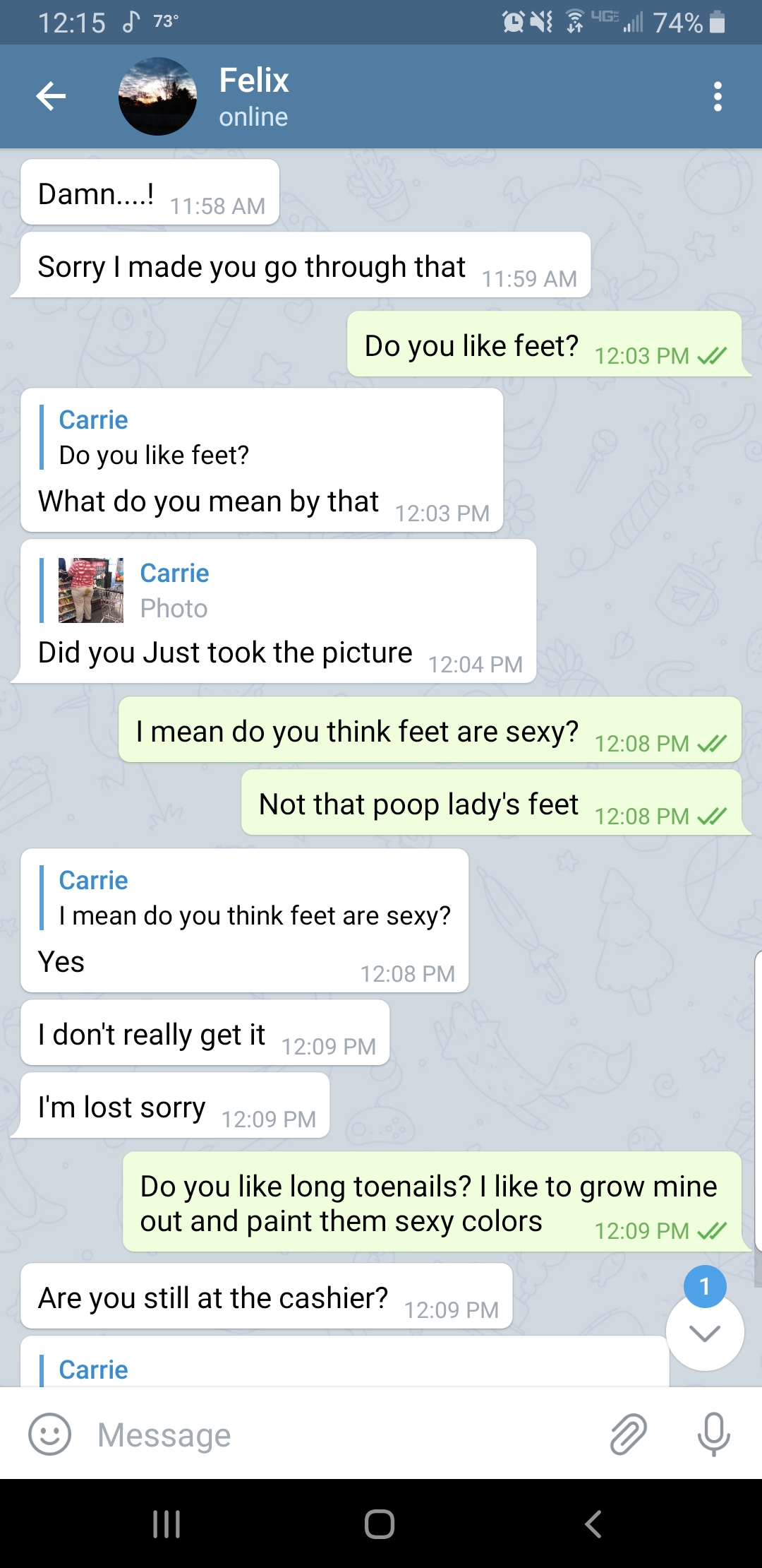 screenshot - 74% Felix online DamnTM Sorry I made you go through that Do you feet? 20 Pm Do you feet? What do you mean by that 20 Pm Carrie Did you just took the picture 202 Pm I mean do you think feet are sexy? 208 Pm Not that poop lady's feet 208 Pm I m