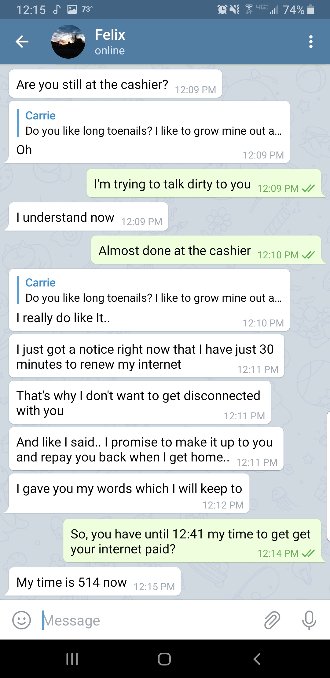 screenshot - 12.15 Ok 74% Felix online Are you still at the cashier? Do you long toenails? I to grow mine out a Oh I'm trying to talk dirty to you I understand now Almost done at the cashier Carrie Do you long toenails? I to grow mine out a... I really do