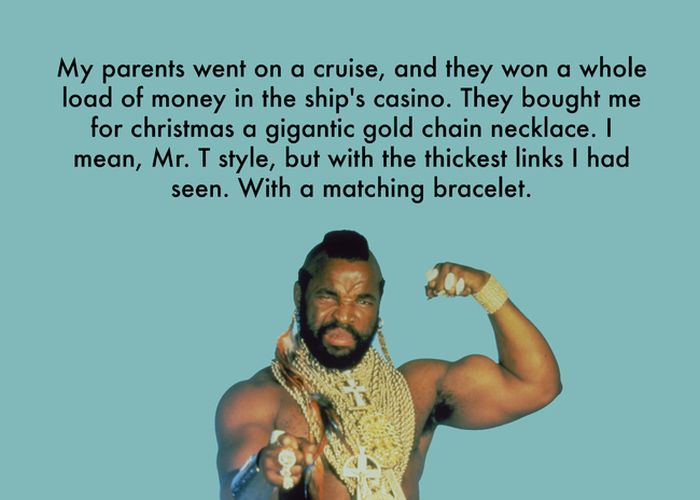 team - My parents went on a cruise, and they won a whole load of money in the ship's casino. They bought me for christmas a gigantic gold chain necklace. I mean, Mr. T style, but with the thickest links I had seen. With a matching bracelet.