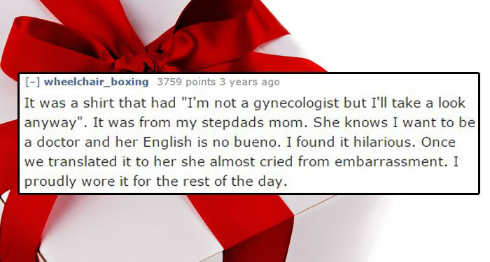 worst christmas present - wheelchair_boxing 3759 points 3 years ago It was a shirt that had "I'm not a gynecologist but I'll take a look anyway". It was from my stepdads mom. She knows I want to be a doctor and her English is no bueno. I found it hilariou