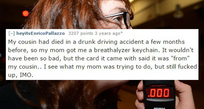 photo caption - heyitsEnrico Pallazzo 3207 points 3 years ago My cousin had died in a drunk driving accident a few months before, so my mom got me a breathalyzer keychain. It wouldn't have been so bad, but the card it came with said it was "from" my cousi