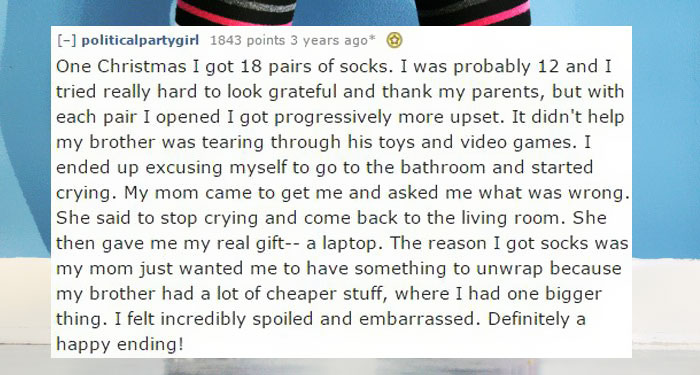 document - politicalpartygirl 1843 points 3 years ago One Christmas I got 18 pairs of socks. I was probably 12 and I tried really hard to look grateful and thank my parents, but with each pair I opened I got progressively more upset. It didn't help my bro