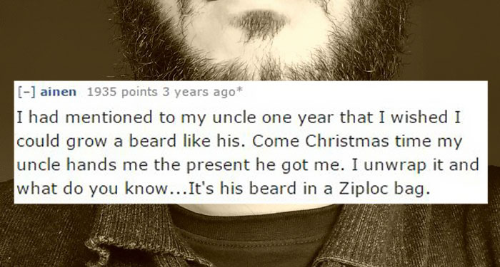 photo caption - ainen 1935 points 3 years ago I had mentioned to my uncle one year that I wished I could grow a beard his. Come Christmas time my uncle hands me the present he got me. I unwrap it and what do you know... It's his beard in a Ziploc bag.