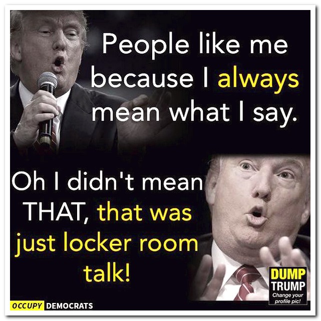Donald Trump - People me because I always mean what I say. Oh I didn't mean That, that was just locker room talk! Dump Trump Change your profile pic! Occupy Democrats