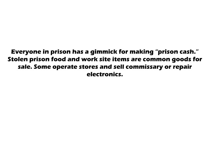 angle - Everyone in prison has a gimmick for making "prison cash." Stolen prison food and work site items are common goods for sale. Some operate stores and sell commissary or repair electronics.