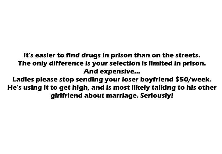 angle - It's easier to find drugs in prison than on the streets. The only difference is your selection is limited in prison. And expensive... Ladies please stop sending your loser boyfriend $50week. He's using it to get high, and is most ly talking to his
