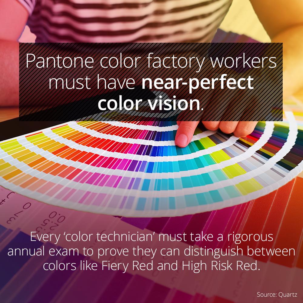 Color - Pantone color factory workers must have nearperfect color vision. Mml 0 Every 'color technician' must take a rigorous annual exam to prove they can distinguish between colors Fiery Red and High Risk Red. Source Quartz