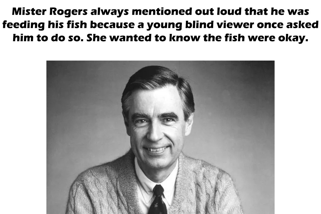 mr rogers quotes - Mister Rogers always mentioned out loud that he was feeding his fish because a young blind viewer once asked him to do so. She wanted to know the fish were okay.