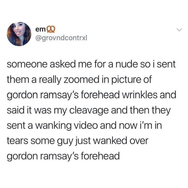 baby shark nightclub - em someone asked me for a nude so i sent them a really zoomed in picture of gordon ramsay's forehead wrinkles and said it was my cleavage and then they sent a wanking video and now i'm in tears some guy just wanked over gordon ramsa