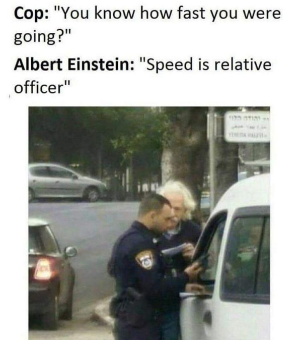 speed is relative officer - Cop "You know how fast you were going?" Albert Einstein "Speed is relative officer"