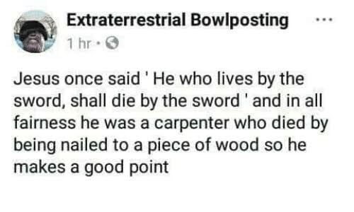 document - Extraterrestrial Bowlposting 1 hr. ... Jesus once said 'He who lives by the sword, shall die by the sword' and in all fairness he was a carpenter who died by being nailed to a piece of wood so he makes a good point