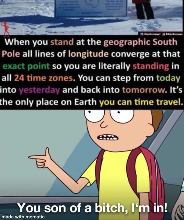 morty you son of a im - When you stand at the geographic South Pole all lines of longitude converge at that exact point so you are literally standing in all 24 time zones. You can step from today into yesterday and back into tomorrow. It's the only place 