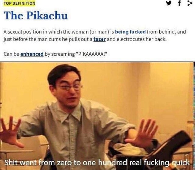 pikachu sex position meme - Top Definition The Pikachu A sexual position in which the woman or man is being fucked from behind, and just before the man cums he pulls out a tazer and electrocutes her back. Can be enhanced by screaming "Pikaaaaaa!" Shit wen