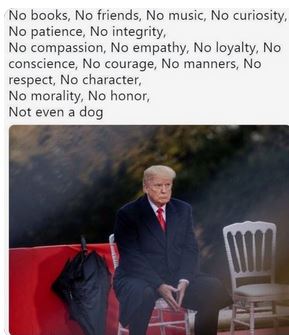 No books, No friends, No music, No curiosity, No patience, No integrity, No compassion, No empathy, No loyalty, No conscience, No courage, No manners, No respect, No character, No morality, No honor, Not even a dog