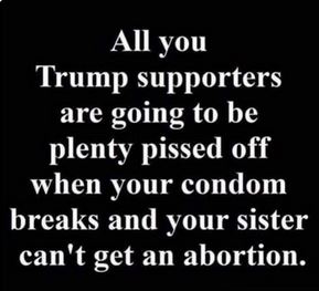 angle - All you Trump supporters are going to be plenty pissed off when your condom breaks and your sister can't get an abortion.