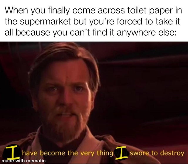 you ve become what you swore to destroy - When you finally come across toilet paper in the supermarket but you're forced to take it all because you can't find it anywhere else I have become the very thing I swore to destroy made with mematic