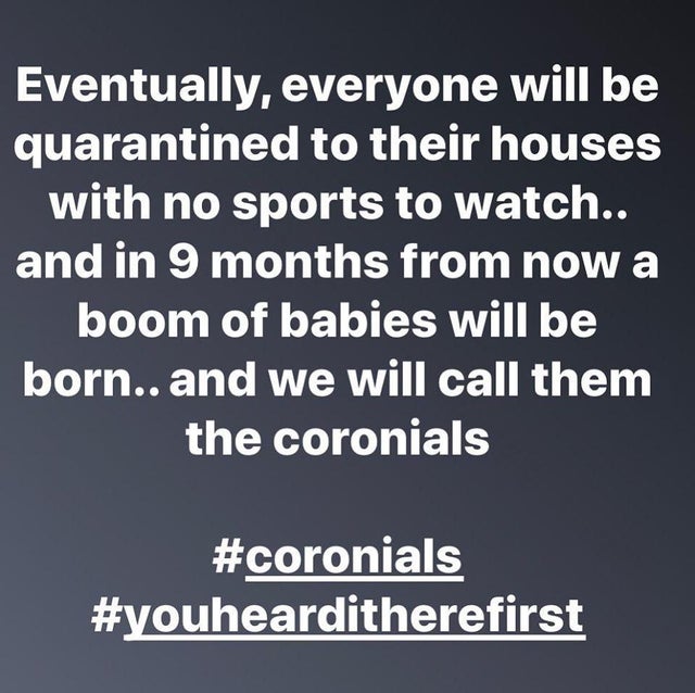 questions to ask - Eventually, everyone will be quarantined to their houses with no sports to watch.. and in 9 months from now a boom of babies will be born.. and we will call them the coronials