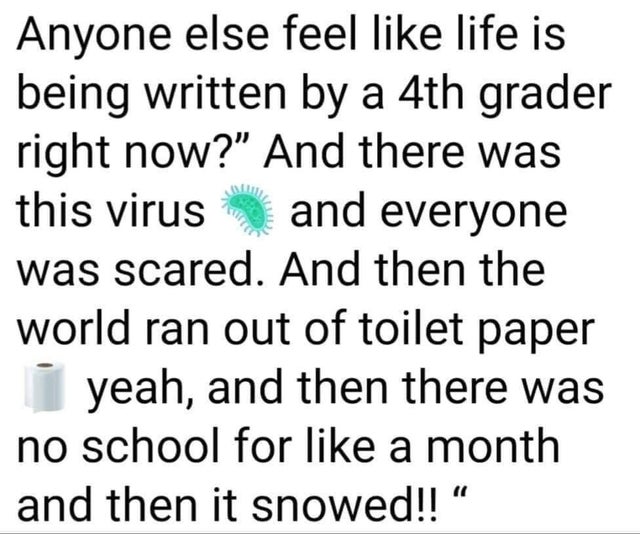 Anyone else feel life is being written by a 4th grader right now?" And there was this virus and everyone was scared. And then the world ran out of toilet paper yeah, and then there was no school for a month and then it snowed!!"
