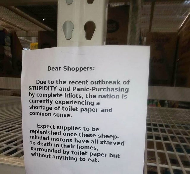 Dear Shoppers Due to the recent outbreak of Stupidity and PanicPurchasing by complete idiots, the nation is currently experiencing a shortage of toilet paper and common sense. Expect supplies to be replenished once these sheep minded morons have all…