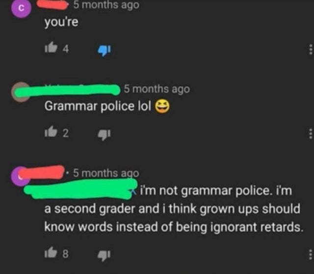 light - 5 months ago you're 14 5 months ago Grammar police lol 162 5 months ago i'm not grammar police. i'm a second grader and i think grown ups should know words instead of being ignorant retards.